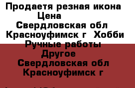 Продаетя резная икона › Цена ­ 4 000 - Свердловская обл., Красноуфимск г. Хобби. Ручные работы » Другое   . Свердловская обл.,Красноуфимск г.